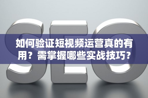 如何验证短视频运营真的有用？需掌握哪些实战技巧？