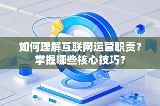 如何理解互联网运营职责？掌握哪些核心技巧？