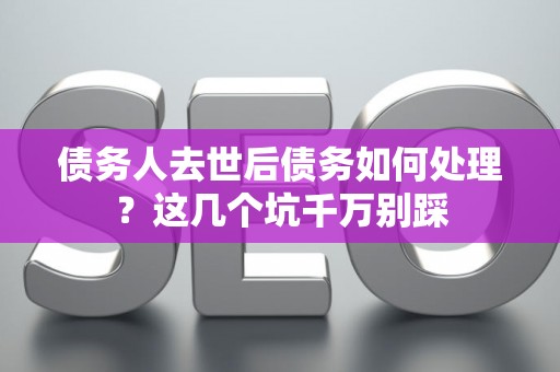 债务人去世后债务如何处理？这几个坑千万别踩